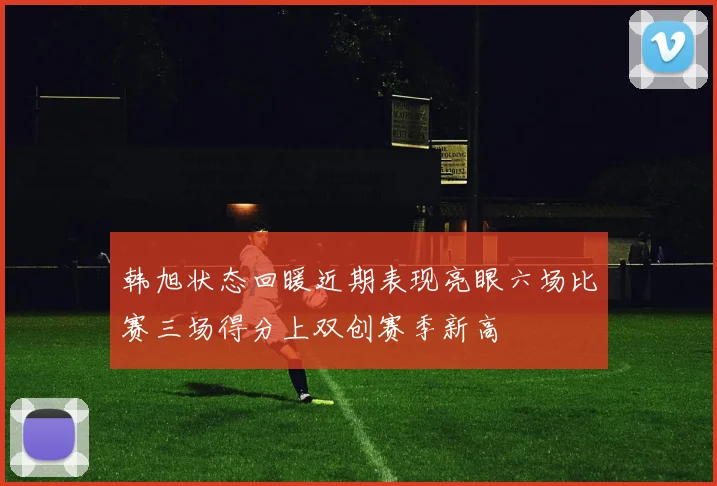 韩旭状态回暖近期表现亮眼六场比赛三场得分上双创赛季新高