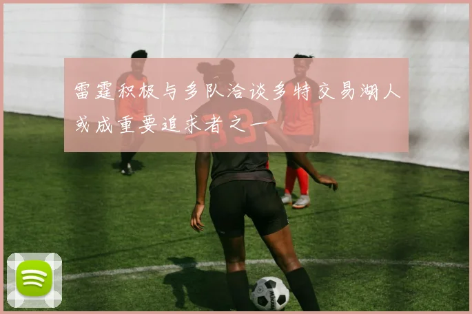雷霆积极与多队洽谈多特交易湖人或成重要追求者之一