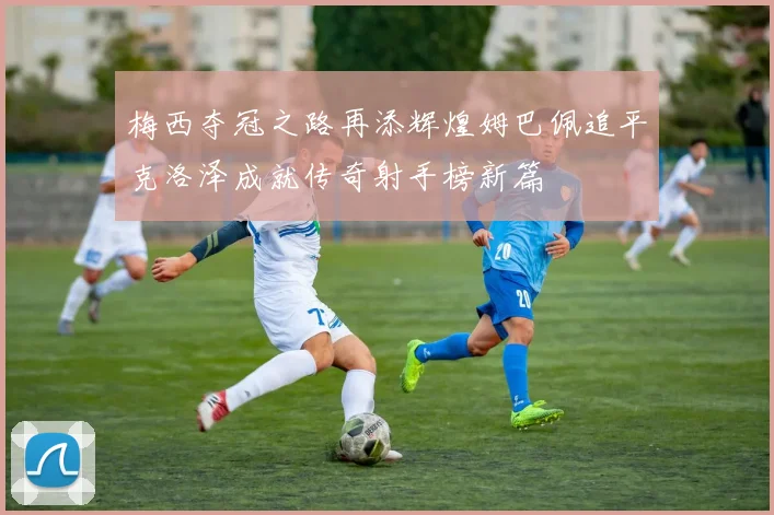 梅西夺冠之路再添辉煌姆巴佩追平克洛泽成就传奇射手榜新篇