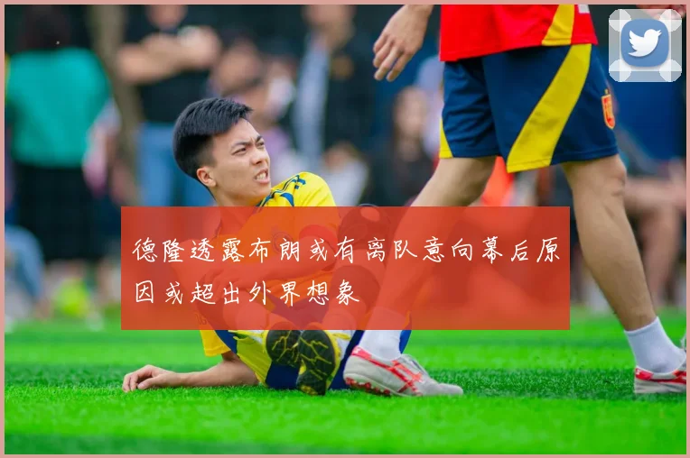 德隆透露布朗或有离队意向幕后原因或超出外界想象