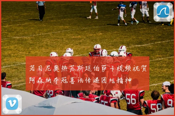 若日尼奥热苏斯廷伯萨卡视频祝贺阿森纳夺冠喜讯传递团结精神