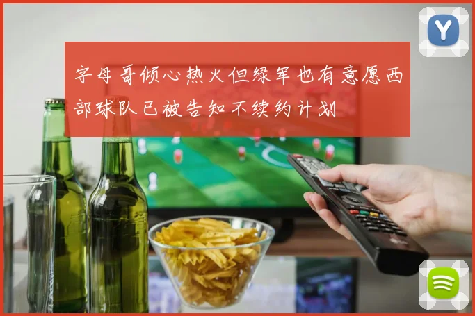字母哥倾心热火但绿军也有意愿西部球队已被告知不续约计划