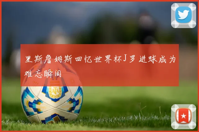 里斯詹姆斯回忆世界杯J罗进球成为难忘瞬间