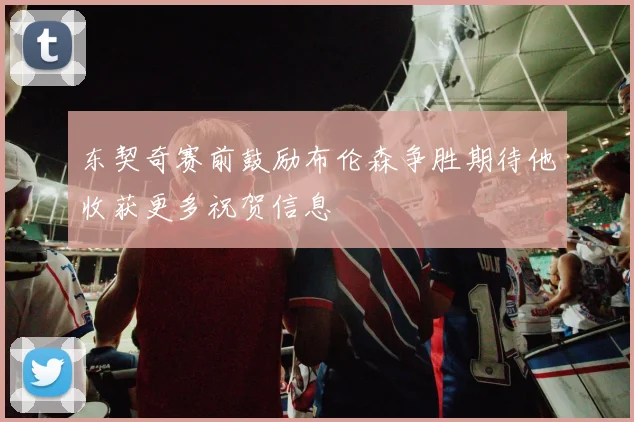 东契奇赛前鼓励布伦森争胜期待他收获更多祝贺信息