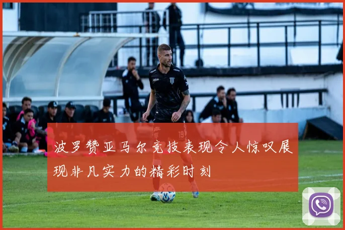波罗赞亚马尔竞技表现令人惊叹展现非凡实力的精彩时刻