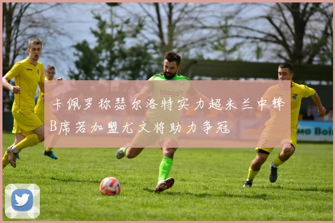 卡佩罗称瑟尔洛特实力超米兰中锋B席若加盟尤文将助力争冠