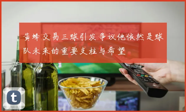 黄蜂交易三球引发争议他依然是球队未来的重要支柱与希望