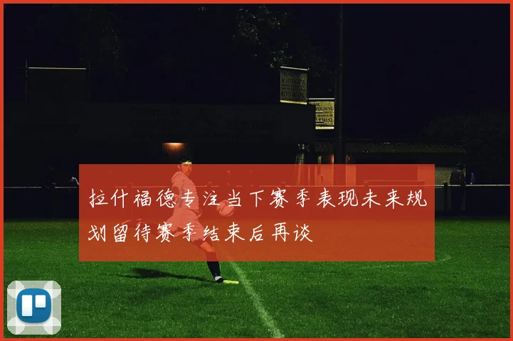 拉什福德专注当下赛季表现未来规划留待赛季结束后再谈