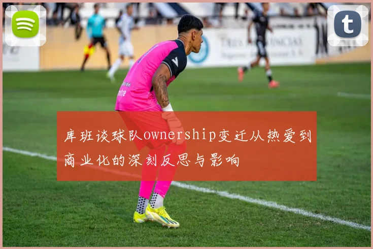 库班谈球队ownership变迁从热爱到商业化的深刻反思与影响